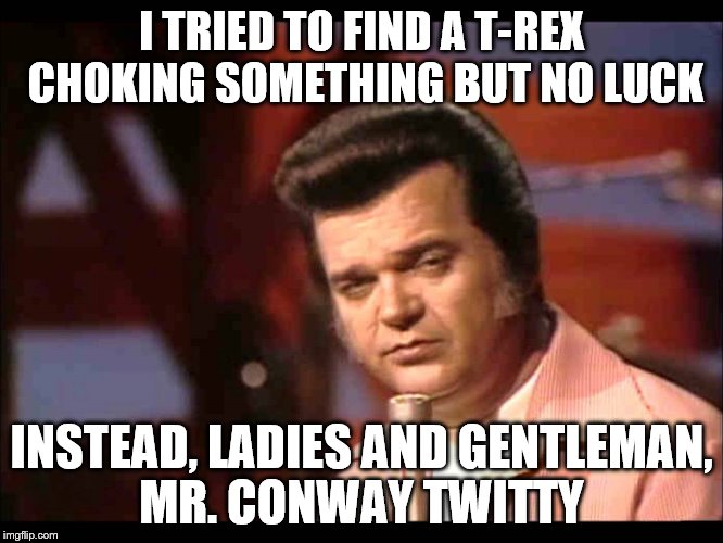 I TRIED TO FIND A T-REX CHOKING SOMETHING BUT NO LUCK INSTEAD, LADIES AND GENTLEMAN, MR. CONWAY TWITTY | made w/ Imgflip meme maker