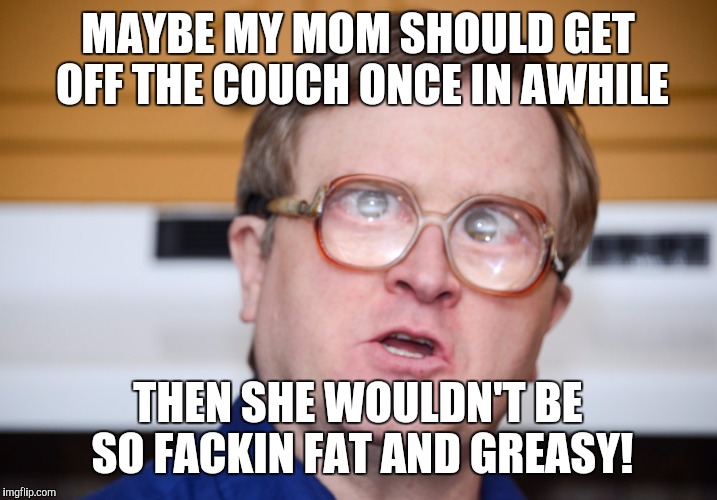 MAYBE MY MOM SHOULD GET OFF THE COUCH ONCE IN AWHILE; THEN SHE WOULDN'T BE SO FACKIN FAT AND GREASY! | image tagged in yo momma so fat,trailer park boys | made w/ Imgflip meme maker