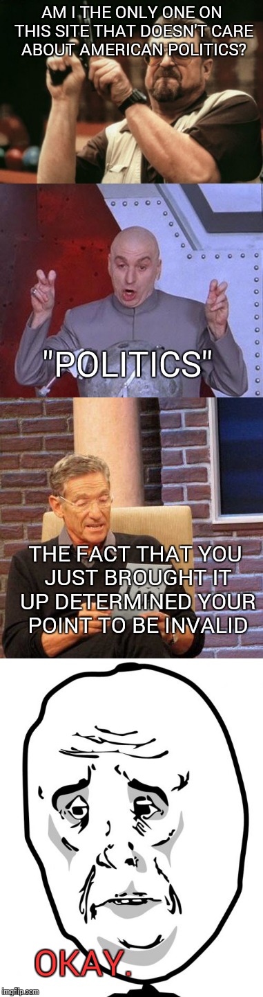 Based on a short conversation with my friend Álfrún, to whom this meme is dedicated to | AM I THE ONLY ONE ON THIS SITE THAT DOESN'T CARE ABOUT AMERICAN POLITICS? "POLITICS"; THE FACT THAT YOU JUST BROUGHT IT UP DETERMINED YOUR POINT TO BE INVALID; OKAY. | image tagged in politics | made w/ Imgflip meme maker