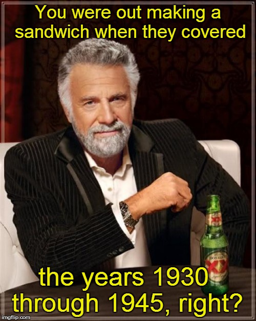 The Most Interesting Man In The World Meme | You were out making a sandwich when they covered the years 1930 through 1945, right? | image tagged in memes,the most interesting man in the world | made w/ Imgflip meme maker