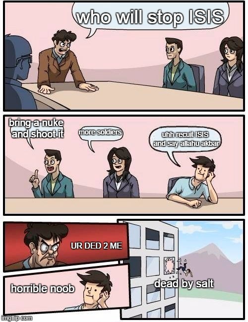 Boardroom Meeting Suggestion Meme | who will stop ISIS; bring a nuke and shoot it; more soldiers; uhh recuit ISIS and say allahu akbar; UR DED 2 ME; dead by salt; horrible noob | image tagged in memes,boardroom meeting suggestion | made w/ Imgflip meme maker