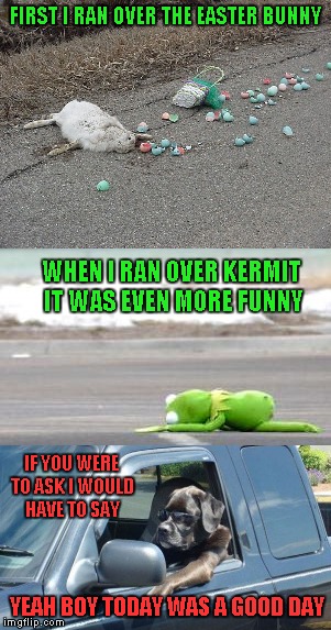 I just love that song so I had to make this... | FIRST I RAN OVER THE EASTER BUNNY; WHEN I RAN OVER KERMIT IT WAS EVEN MORE FUNNY; IF YOU WERE TO ASK I WOULD HAVE TO SAY; YEAH BOY TODAY WAS A GOOD DAY | image tagged in memes,easter is cancelled,today was a good day,funny,raydog's cruise,kermit | made w/ Imgflip meme maker