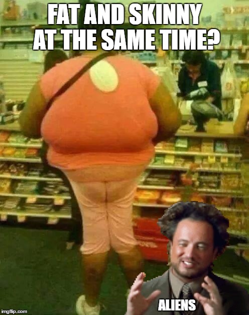 Fat and Skinny - Revised! | FAT AND SKINNY AT THE SAME TIME? ALIENS | image tagged in fat girl skinny legs,ancient aliens,funny,random,memes,fat | made w/ Imgflip meme maker