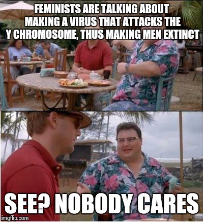 See? Nobody cares | FEMINISTS ARE TALKING ABOUT MAKING A VIRUS THAT ATTACKS THE Y CHROMOSOME, THUS MAKING MEN EXTINCT; SEE? NOBODY CARES | image tagged in see nobody cares | made w/ Imgflip meme maker