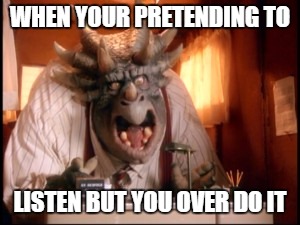 dinosaurs boss | WHEN YOUR PRETENDING TO; LISTEN BUT YOU OVER DO IT | image tagged in dinosaurs boss | made w/ Imgflip meme maker
