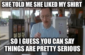 So I Guess You Can Say Things Are Getting Pretty Serious | SHE TOLD ME SHE LIKED MY SHIRT; SO I GUESS YOU CAN SAY THINGS ARE PRETTY SERIOUS | image tagged in memes,so i guess you can say things are getting pretty serious | made w/ Imgflip meme maker