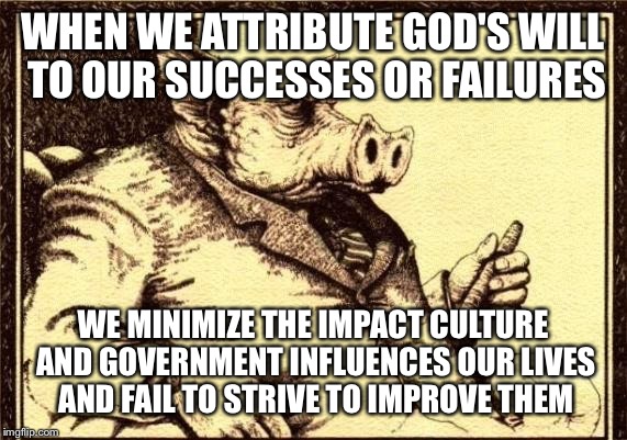 Capitalist pig fireside chat | WHEN WE ATTRIBUTE GOD'S
WILL TO OUR SUCCESSES
OR FAILURES; WE MINIMIZE THE IMPACT CULTURE AND GOVERNMENT INFLUENCES OUR
LIVES AND FAIL TO STRIVE
TO IMPROVE THEM | image tagged in capitalist pig fireside chat | made w/ Imgflip meme maker