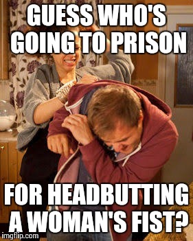 battered husband |  GUESS WHO'S GOING TO PRISON; FOR HEADBUTTING A WOMAN'S FIST? | image tagged in battered husband | made w/ Imgflip meme maker