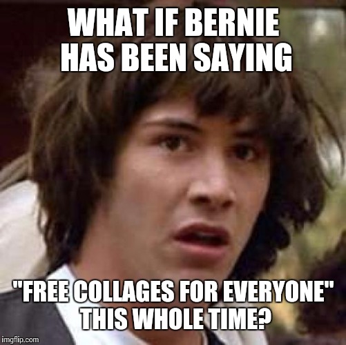 Conspiracy Keanu Meme | WHAT IF BERNIE HAS BEEN SAYING "FREE COLLAGES FOR EVERYONE" THIS WHOLE TIME? | image tagged in memes,conspiracy keanu | made w/ Imgflip meme maker