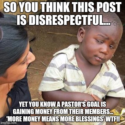 Third World Skeptical Kid |  SO YOU THINK THIS POST IS DISRESPECTFUL... YET YOU KNOW A PASTOR'S GOAL IS GAINING MONEY FROM THEIR MEMBERS... 'MORE MONEY MEANS MORE BLESSINGS' WTF!! | image tagged in memes,third world skeptical kid | made w/ Imgflip meme maker