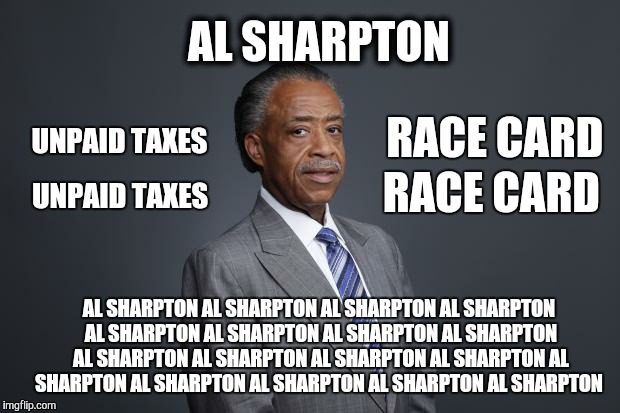 This meme is about Al Sharpton. | AL SHARPTON; RACE CARD; UNPAID TAXES; RACE CARD; UNPAID TAXES; AL SHARPTON AL SHARPTON AL SHARPTON AL SHARPTON AL SHARPTON AL SHARPTON AL SHARPTON AL SHARPTON AL SHARPTON AL SHARPTON AL SHARPTON AL SHARPTON AL SHARPTON AL SHARPTON AL SHARPTON AL SHARPTON AL SHARPTON | image tagged in al sharpton,taxes | made w/ Imgflip meme maker