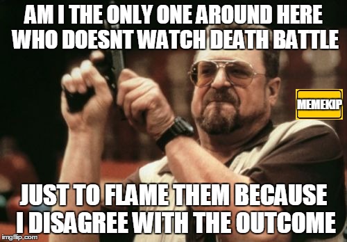 if someone sees this without an acount, i forgot to logg-in last time... | AM I THE ONLY ONE AROUND HERE WHO DOESNT WATCH DEATH BATTLE; MEMEKIP; JUST TO FLAME THEM BECAUSE I DISAGREE WITH THE OUTCOME | image tagged in memes,am i the only one around here | made w/ Imgflip meme maker