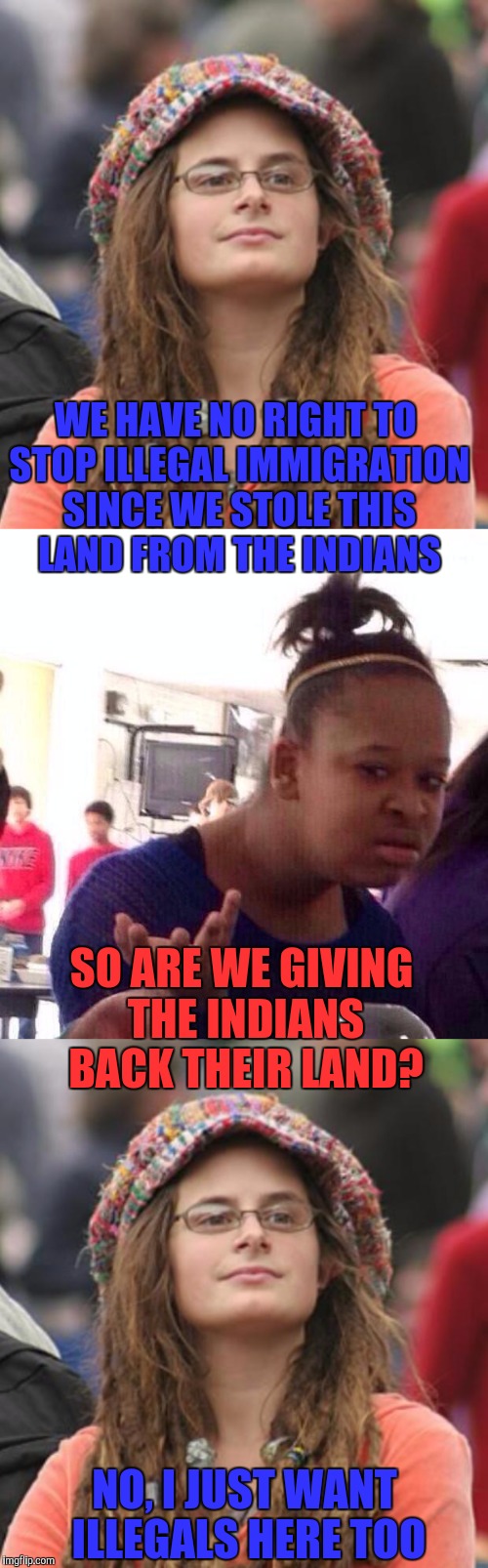 WE HAVE NO RIGHT TO STOP ILLEGAL IMMIGRATION SINCE WE STOLE THIS LAND FROM THE INDIANS; SO ARE WE GIVING THE INDIANS BACK THEIR LAND? NO, I JUST WANT ILLEGALS HERE TOO | image tagged in memes | made w/ Imgflip meme maker