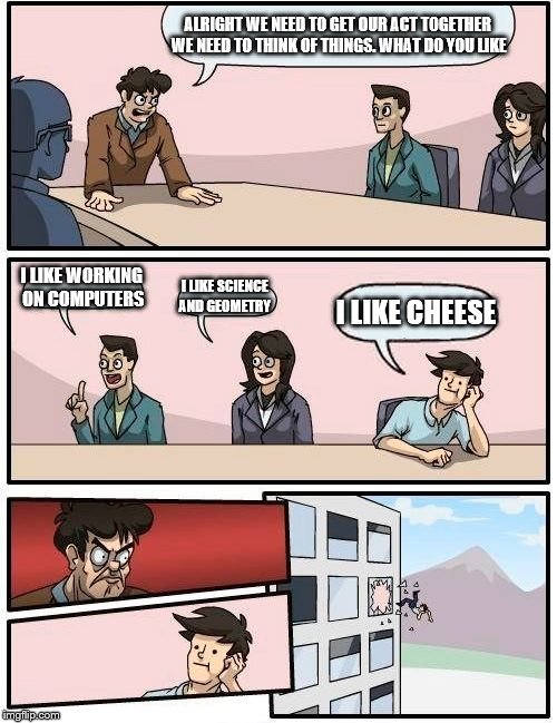 Boardroom Meeting Suggestion Meme | ALRIGHT WE NEED TO GET OUR ACT TOGETHER WE NEED TO THINK OF THINGS. WHAT DO YOU LIKE; I LIKE WORKING ON COMPUTERS; I LIKE SCIENCE AND GEOMETRY; I LIKE CHEESE | image tagged in memes,boardroom meeting suggestion | made w/ Imgflip meme maker