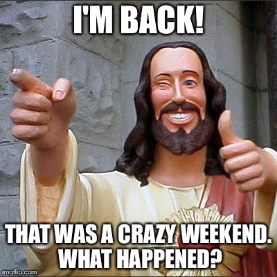 Buddy Christ Meme | I'M BACK! THAT WAS A CRAZY WEEKEND. WHAT HAPPENED? | image tagged in memes,buddy christ | made w/ Imgflip meme maker