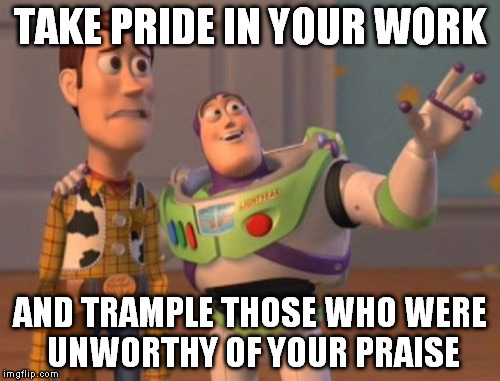 X, X Everywhere | TAKE PRIDE IN YOUR WORK; AND TRAMPLE THOSE WHO WERE UNWORTHY OF YOUR PRAISE | image tagged in memes,x x everywhere | made w/ Imgflip meme maker