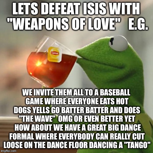 But That's Just Obama's Business  | LETS DEFEAT ISIS WITH "WEAPONS OF LOVE"   E.G. WE INVITE THEM ALL TO A BASEBALL GAME WHERE EVERYONE EATS HOT DOGS YELLS GO BATTER BATTER AND DOES "THE WAVE"  OMG OR EVEN BETTER YET  HOW ABOUT WE HAVE A GREAT BIG DANCE FORMAL WHERE EVERYBODY CAN REALLY CUT LOOSE ON THE DANCE FLOOR DANCING A "TANGO" | image tagged in memes,but thats none of my business,obama,isis,baseball,tango | made w/ Imgflip meme maker