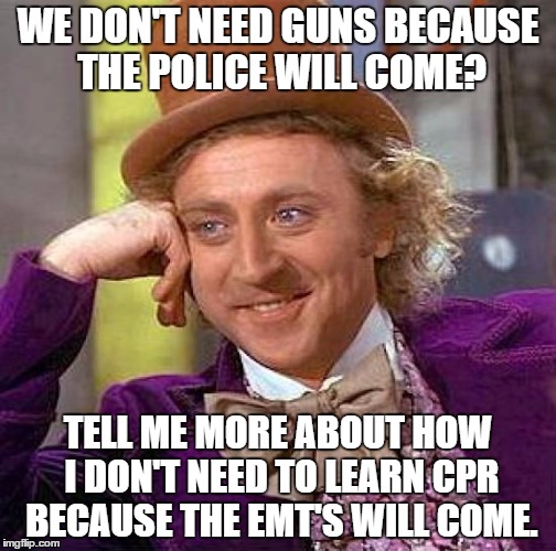 Creepy Condescending Wonka | WE DON'T NEED GUNS BECAUSE THE POLICE WILL COME? TELL ME MORE ABOUT HOW I DON'T NEED TO LEARN CPR BECAUSE THE EMT'S WILL COME. | image tagged in memes,creepy condescending wonka | made w/ Imgflip meme maker