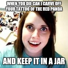 Crazy Girlfriend | WHEN YOU DIE CAN I CARVE OFF YOUR TATTOO OF THE RED PANDA; AND KEEP IT IN A JAR | image tagged in crazy girlfriend,AdviceAnimals | made w/ Imgflip meme maker
