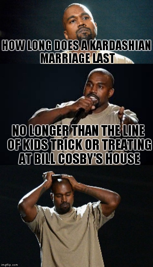 Inappropriate joke Kanye... | HOW LONG DOES A KARDASHIAN MARRIAGE LAST; NO LONGER THAN THE LINE OF KIDS TRICK OR TREATING AT BILL COSBY'S HOUSE | image tagged in kanye inappropriate joke | made w/ Imgflip meme maker