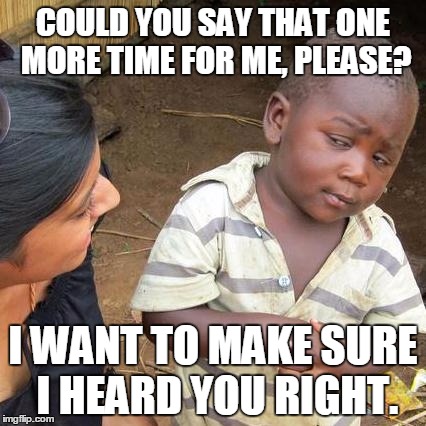 Third World Skeptical Kid Meme | COULD YOU SAY THAT ONE MORE TIME FOR ME, PLEASE? I WANT TO MAKE SURE I HEARD YOU RIGHT. | image tagged in memes,third world skeptical kid | made w/ Imgflip meme maker
