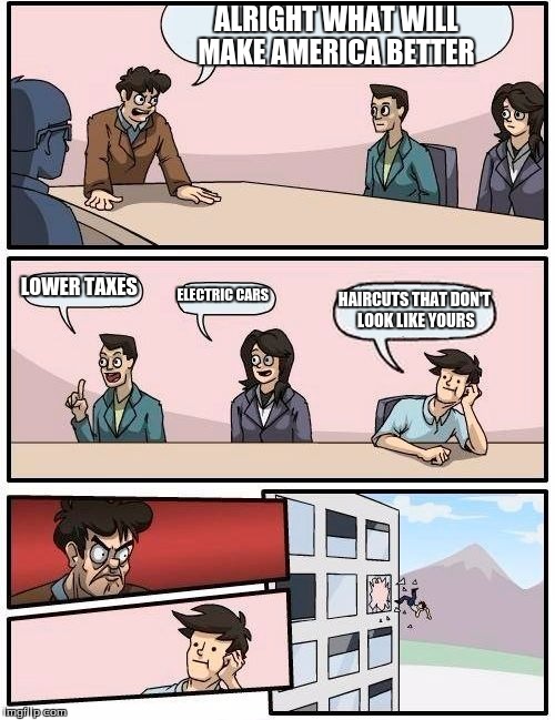 Boardroom Meeting Suggestion | ALRIGHT WHAT WILL MAKE AMERICA BETTER; LOWER TAXES; ELECTRIC CARS; HAIRCUTS THAT DON'T LOOK LIKE YOURS | image tagged in memes,boardroom meeting suggestion | made w/ Imgflip meme maker