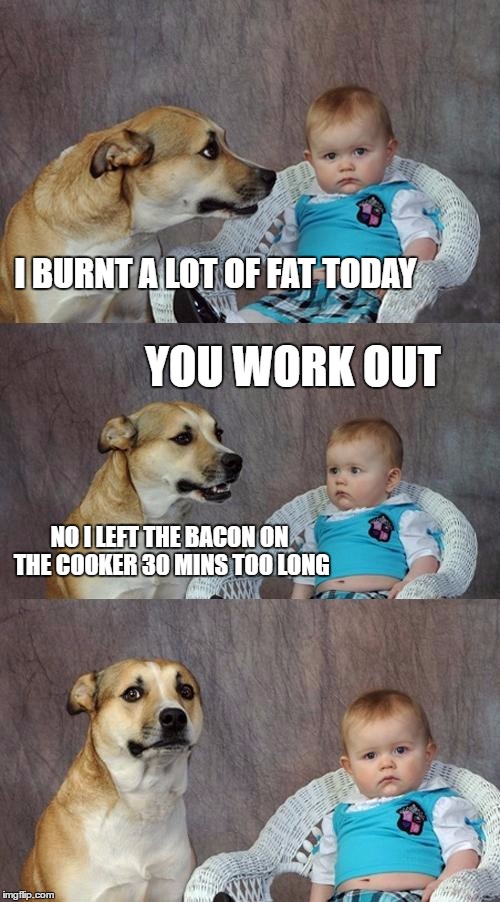Dad Joke Dog | I BURNT A LOT OF FAT TODAY; YOU WORK OUT; NO I LEFT THE BACON ON THE COOKER 30 MINS TOO LONG | image tagged in memes,dad joke dog | made w/ Imgflip meme maker