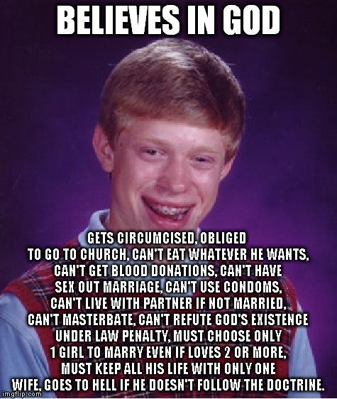 Religion mashup and I can keep going. | BELIEVES IN GOD; GETS CIRCUMCISED, OBLIGED TO GO TO CHURCH, CAN'T EAT WHATEVER HE WANTS, CAN'T GET BLOOD DONATIONS, CAN'T HAVE SEX OUT MARRIAGE, CAN'T USE CONDOMS, CAN'T LIVE WITH PARTNER IF NOT MARRIED, CAN'T MASTERBATE, CAN'T REFUTE GOD'S EXISTENCE UNDER LAW PENALTY, MUST CHOOSE ONLY 1 GIRL TO MARRY EVEN IF LOVES 2 OR MORE, MUST KEEP ALL HIS LIFE WITH ONLY ONE WIFE, GOES TO HELL IF HE DOESN'T FOLLOW THE DOCTRINE. | image tagged in memes,bad luck brian,religion | made w/ Imgflip meme maker