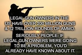 Legal Gun Owners Problem | LEGAL GUN OWNERS IN THE US HAVE OVER 200 MILLION GUNS & 12 TRILLION ROUNDS OF AMMO. SERIOUSLY PEOPLE- IF LEGAL GUN OWNERS WERE GOING TO BE A PROBLEM, YOU'D ALREADY HAVE KNOWN ABOUT IT. | image tagged in guns,legal,problems,ammo | made w/ Imgflip meme maker