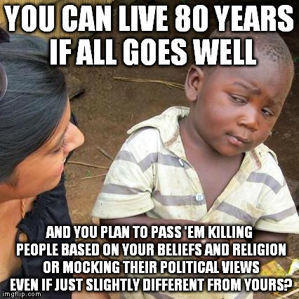 I'll never stress this enough, I don't hate people, I hate stupidity. | YOU CAN LIVE 80 YEARS IF ALL GOES WELL; AND YOU PLAN TO PASS 'EM KILLING PEOPLE BASED ON YOUR BELIEFS AND RELIGION OR MOCKING THEIR POLITICAL VIEWS EVEN IF JUST SLIGHTLY DIFFERENT FROM YOURS? | image tagged in memes,third world skeptical kid | made w/ Imgflip meme maker