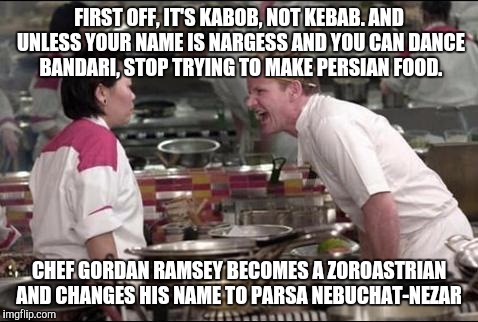 Angry Chef Gordon Ramsay Meme | FIRST OFF, IT'S KABOB, NOT KEBAB. AND UNLESS YOUR NAME IS NARGESS AND YOU CAN DANCE BANDARI, STOP TRYING TO MAKE PERSIAN FOOD. CHEF GORDAN RAMSEY BECOMES A ZOROASTRIAN AND CHANGES HIS NAME TO PARSA NEBUCHAT-NEZAR | image tagged in memes,angry chef gordon ramsay | made w/ Imgflip meme maker