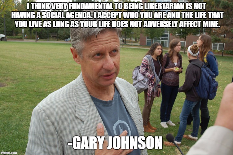 I THINK VERY FUNDAMENTAL TO BEING LIBERTARIAN IS NOT HAVING A SOCIAL AGENDA. I ACCEPT WHO YOU ARE AND THE LIFE THAT YOU LIVE AS LONG AS YOUR LIFE DOES NOT ADVERSELY AFFECT MINE. -GARY JOHNSON | image tagged in presidential race,president 2016,libertarian | made w/ Imgflip meme maker
