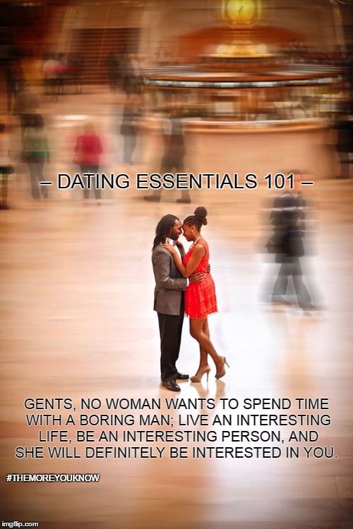 Dating Essentials 101 | – DATING ESSENTIALS 101 –; GENTS, NO WOMAN WANTS TO SPEND TIME WITH A BORING MAN; LIVE AN INTERESTING LIFE, BE AN INTERESTING PERSON, AND SHE WILL DEFINITELY BE INTERESTED IN YOU. #THEMOREYOUKNOW | image tagged in men,women,love,joy,relationships,happy | made w/ Imgflip meme maker