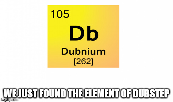 WE JUST FOUND THE ELEMENT OF DUBSTEP | image tagged in dubstep | made w/ Imgflip meme maker