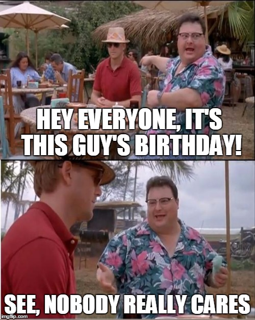 HEY EVERYONE, IT'S THIS GUY'S BIRTHDAY! SEE, NOBODY REALLY CARES | made w/ Imgflip meme maker