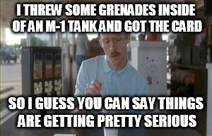So I Guess You Can Say Things Are Getting Pretty Serious | I THREW SOME GRENADES INSIDE OF AN M-1 TANK AND GOT THE CARD; SO I GUESS YOU CAN SAY THINGS ARE GETTING PRETTY SERIOUS | image tagged in memes,so i guess you can say things are getting pretty serious | made w/ Imgflip meme maker