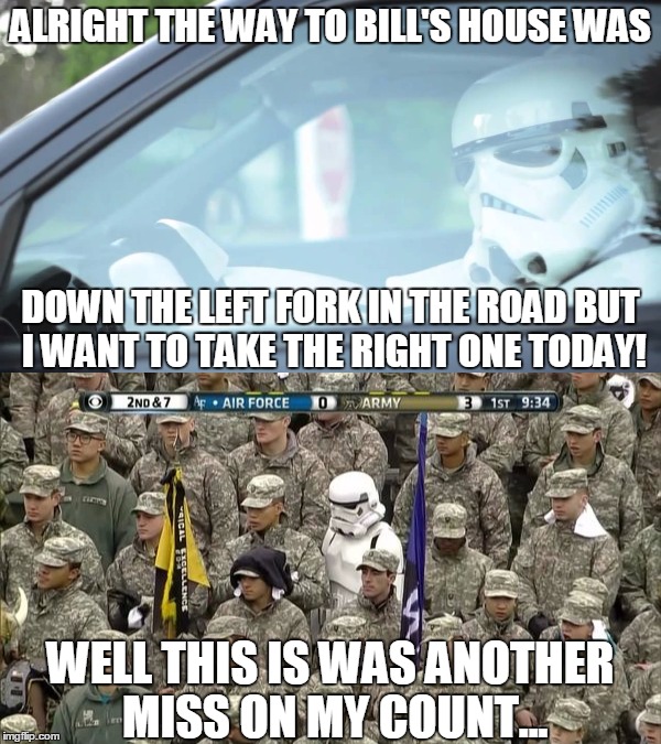 Stormtroopers... | ALRIGHT THE WAY TO BILL'S HOUSE WAS; DOWN THE LEFT FORK IN THE ROAD BUT I WANT TO TAKE THE RIGHT ONE TODAY! WELL THIS IS WAS ANOTHER MISS ON MY COUNT... | image tagged in memes,lost stormtrooper,stormtrooper driving,miss,funny,star wars | made w/ Imgflip meme maker