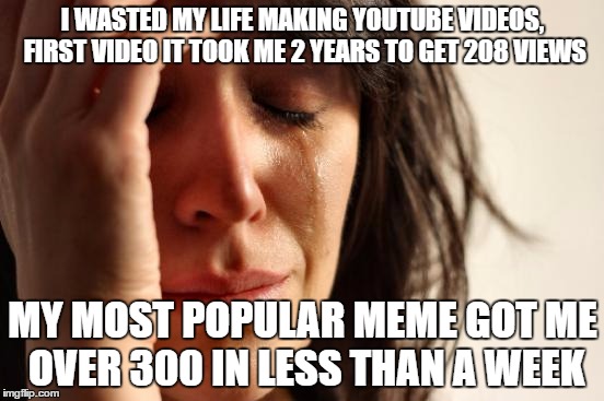 First World Problems | I WASTED MY LIFE MAKING YOUTUBE VIDEOS, FIRST VIDEO IT TOOK ME 2 YEARS TO GET 208 VIEWS; MY MOST POPULAR MEME GOT ME OVER 300 IN LESS THAN A WEEK | image tagged in memes,first world problems | made w/ Imgflip meme maker