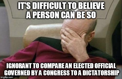 Captain Picard Facepalm Meme | IT'S DIFFICULT TO BELIEVE A PERSON CAN BE SO IGNORANT TO COMPARE AN ELECTED OFFICIAL GOVERNED BY A CONGRESS TO A DICTATORSHIP | image tagged in memes,captain picard facepalm | made w/ Imgflip meme maker