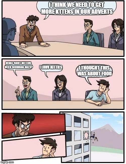 Boardroom Meeting Suggestion Meme | I THINK WE NEED TO GET MORE KTTENS IN OUR ADVERTS; WHAT 'BOUT KITTENS WITH SCUMBAG HATS? I LUHV KITTIES; I THOUGHT THIS WAS ABOUT FOOD | image tagged in memes,boardroom meeting suggestion | made w/ Imgflip meme maker