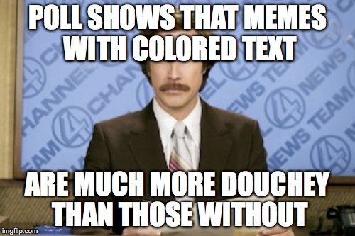 Ron Burgundy Meme | POLL SHOWS THAT MEMES WITH COLORED TEXT; ARE MUCH MORE DOUCHEY THAN THOSE WITHOUT | image tagged in memes,ron burgundy | made w/ Imgflip meme maker