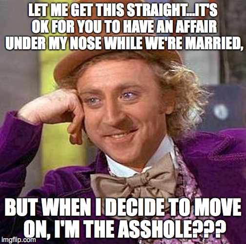 Creepy Condescending Wonka Meme | LET ME GET THIS STRAIGHT...IT'S OK FOR YOU TO HAVE AN AFFAIR UNDER MY NOSE WHILE WE'RE MARRIED, BUT WHEN I DECIDE TO MOVE ON, I'M THE ASSHOLE??? | image tagged in memes,creepy condescending wonka | made w/ Imgflip meme maker