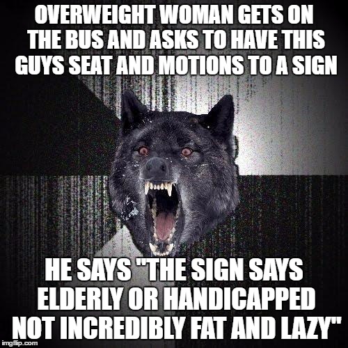 Insanity Wolf Meme | OVERWEIGHT WOMAN GETS ON THE BUS AND ASKS TO HAVE THIS GUYS SEAT AND MOTIONS TO A SIGN; HE SAYS "THE SIGN SAYS ELDERLY OR HANDICAPPED NOT INCREDIBLY FAT AND LAZY" | image tagged in memes,insanity wolf,AdviceAnimals | made w/ Imgflip meme maker