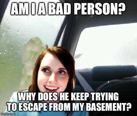 Introspective Overly Attached Girlfriend | AM I A BAD PERSON? WHY DOES HE KEEP TRYING TO ESCAPE FROM MY BASEMENT? | image tagged in introspective overly attached girlfriend | made w/ Imgflip meme maker