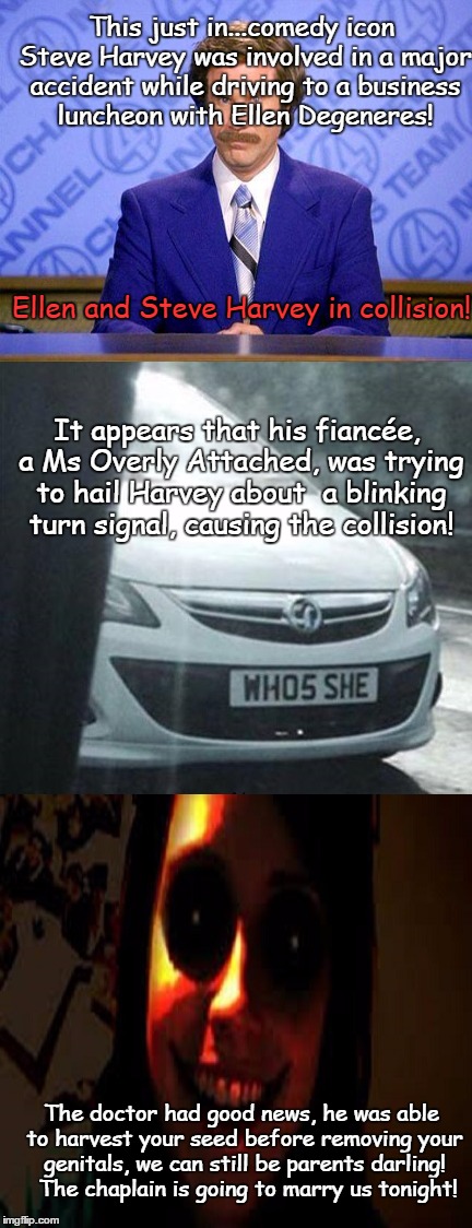 Overly Attached Girl makes a small oopsy! | This just in...comedy icon Steve Harvey was involved in a major accident while driving to a business luncheon with Ellen Degeneres! Ellen and Steve Harvey in collision! It appears that his fiancée, a Ms Overly Attached, was trying to hail Harvey about  a blinking turn signal, causing the collision! The doctor had good news, he was able to harvest your seed before removing your genitals, we can still be parents darling!  The chaplain is going to marry us tonight! | image tagged in overly attached girlfriend,memes,funny | made w/ Imgflip meme maker