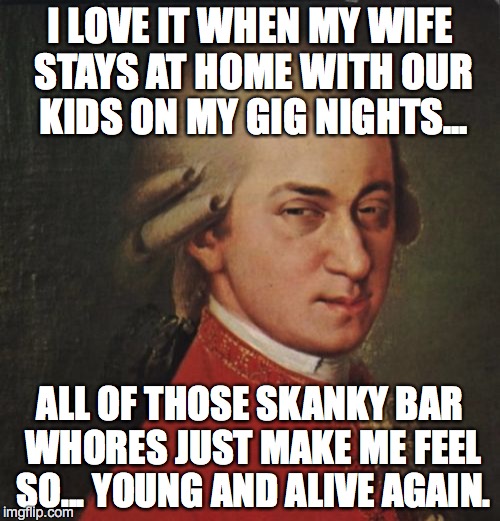 Mozart Not Sure Meme | I LOVE IT WHEN MY WIFE STAYS AT HOME WITH OUR KIDS ON MY GIG NIGHTS... ALL OF THOSE SKANKY BAR WHORES JUST MAKE ME FEEL SO... YOUNG AND ALIVE AGAIN. | image tagged in memes,mozart not sure | made w/ Imgflip meme maker