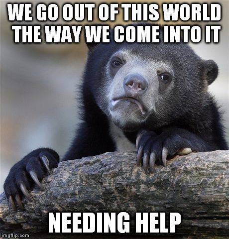 Confession Bear Meme | WE GO OUT OF THIS WORLD THE WAY WE COME INTO IT NEEDING HELP | image tagged in memes,confession bear | made w/ Imgflip meme maker