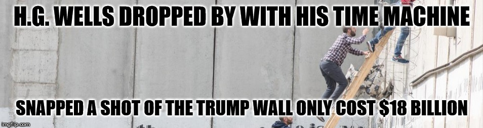 trump wall | H.G. WELLS DROPPED BY WITH HIS TIME MACHINE; SNAPPED A SHOT OF THE TRUMP WALL ONLY COST $18 BILLION | image tagged in trumpsterfire making his bankacct great again,trumpssons get rich as wall contractors | made w/ Imgflip meme maker