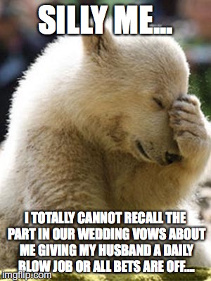 Facepalm Bear Meme | SILLY ME... I TOTALLY CANNOT RECALL THE PART IN OUR WEDDING VOWS ABOUT ME GIVING MY HUSBAND A DAILY BLOW JOB OR ALL BETS ARE OFF.... | image tagged in memes,facepalm bear | made w/ Imgflip meme maker