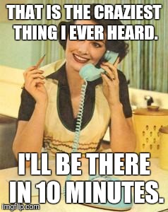 lady on the phone | THAT IS THE CRAZIEST THING I EVER HEARD. I'LL BE THERE IN 10 MINUTES. | image tagged in lady on the phone,crazy | made w/ Imgflip meme maker